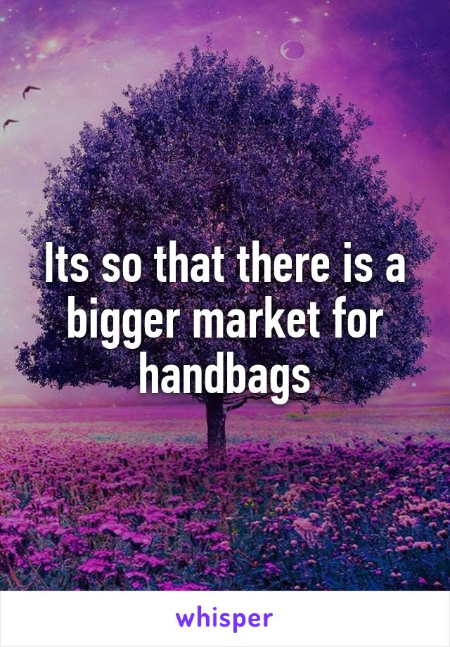 Its so that there is a bigger market for handbags