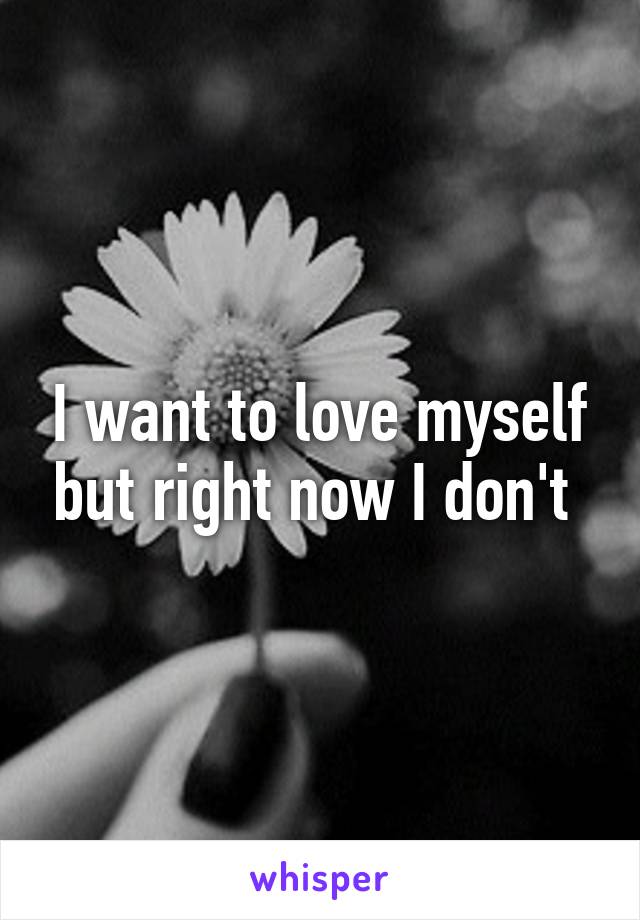 I want to love myself but right now I don't 