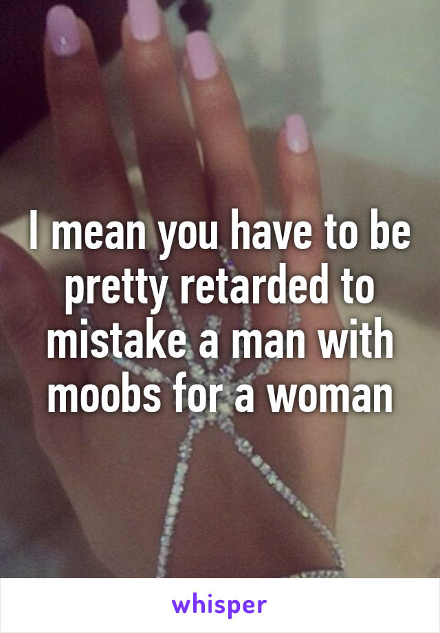 I mean you have to be pretty retarded to mistake a man with moobs for a woman