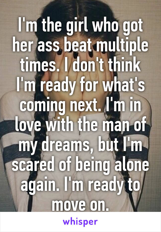 I'm the girl who got her ass beat multiple times. I don't think I'm ready for what's coming next. I'm in love with the man of my dreams, but I'm scared of being alone again. I'm ready to move on.