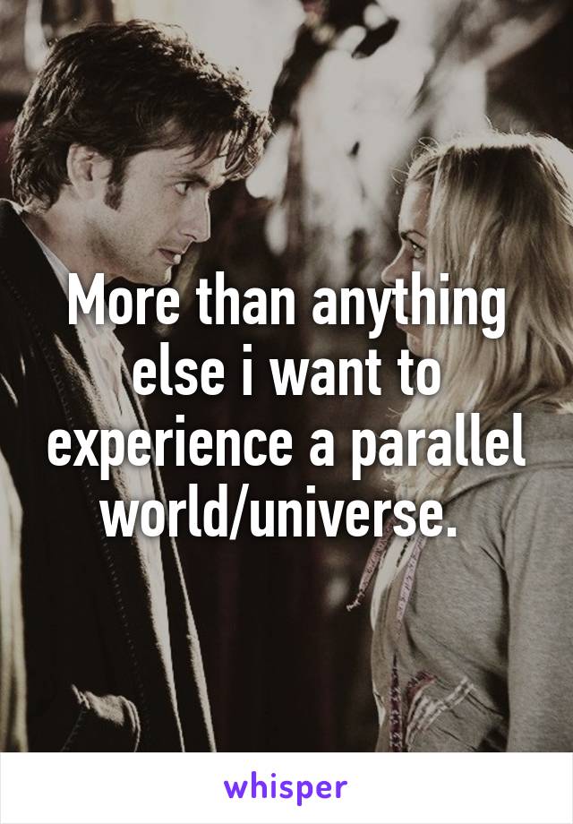 More than anything else i want to experience a parallel world/universe. 