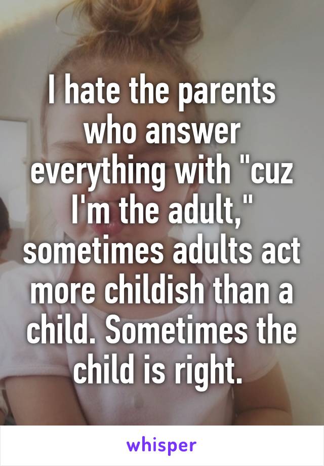 I hate the parents who answer everything with "cuz I'm the adult," sometimes adults act more childish than a child. Sometimes the child is right. 