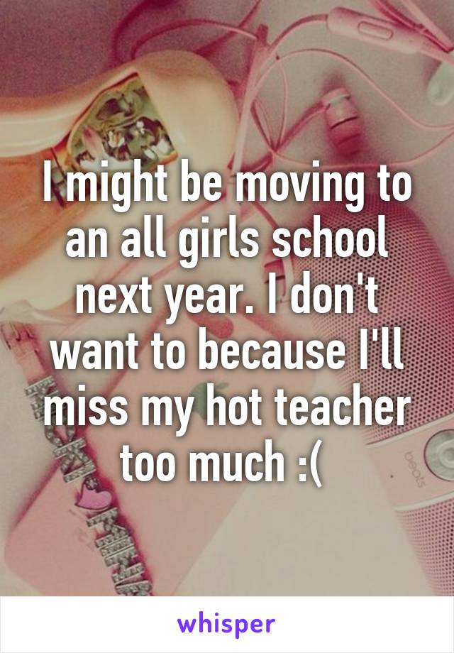 I might be moving to an all girls school next year. I don't want to because I'll miss my hot teacher too much :( 