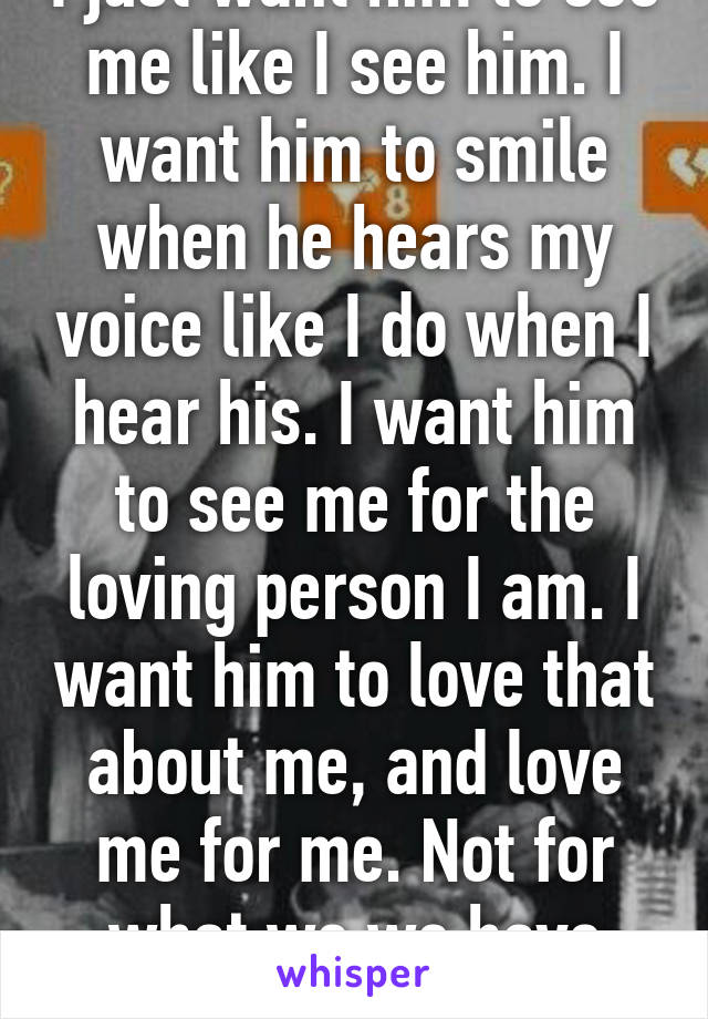 I just want him to see me like I see him. I want him to smile when he hears my voice like I do when I hear his. I want him to see me for the loving person I am. I want him to love that about me, and love me for me. Not for what we we have done.