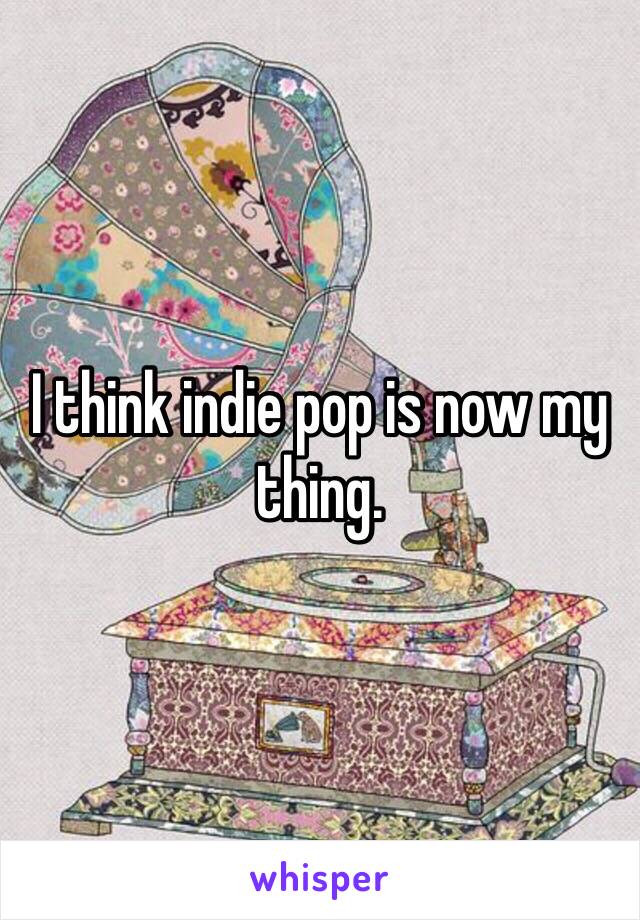 I think indie pop is now my thing. 