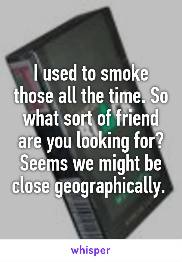 I used to smoke those all the time. So what sort of friend are you looking for? Seems we might be close geographically. 