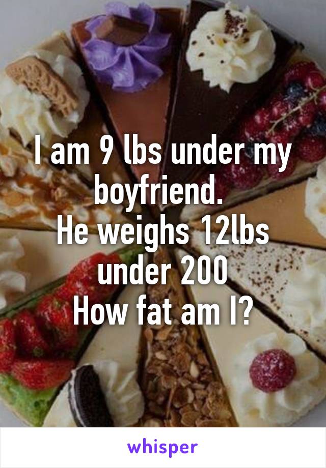 I am 9 lbs under my boyfriend. 
He weighs 12lbs under 200
How fat am I?