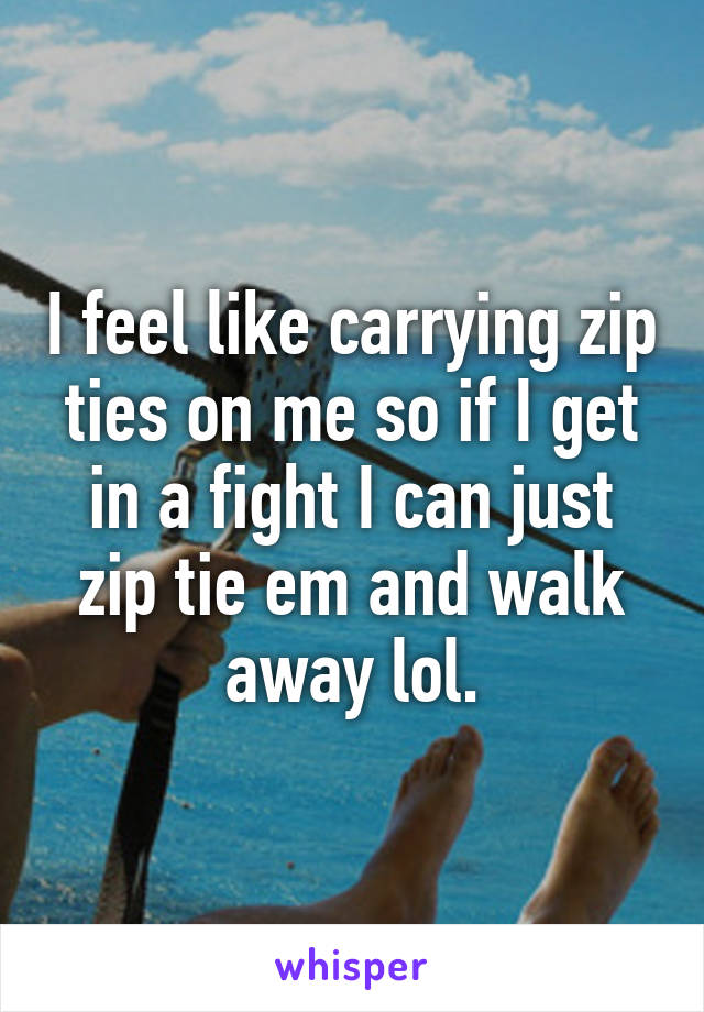 I feel like carrying zip ties on me so if I get in a fight I can just zip tie em and walk away lol.