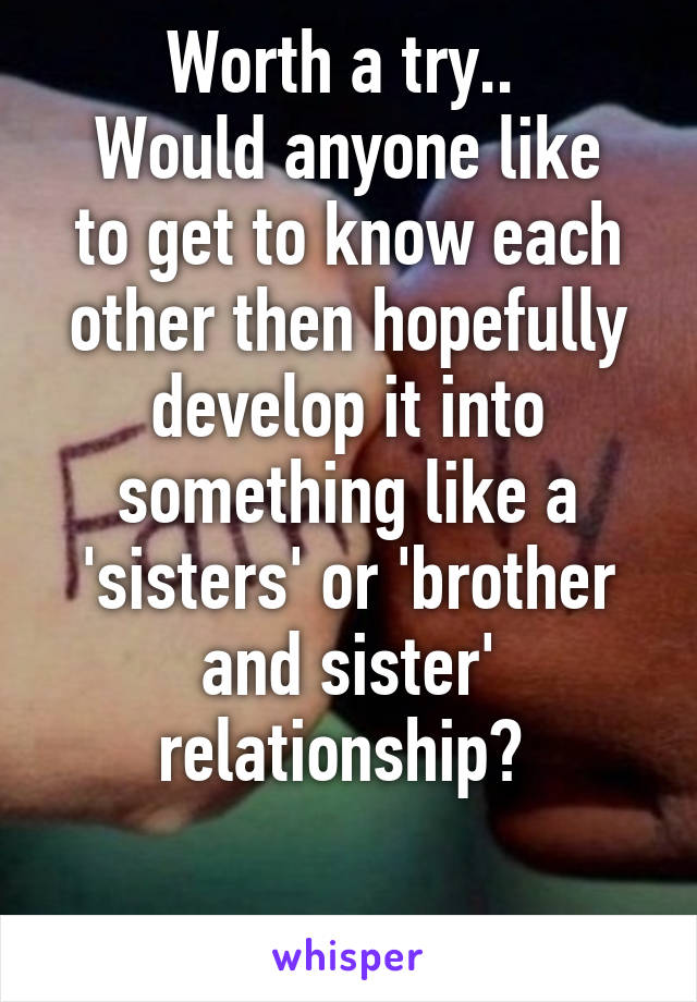 Worth a try.. 
Would anyone like to get to know each other then hopefully develop it into something like a 'sisters' or 'brother and sister' relationship? 

