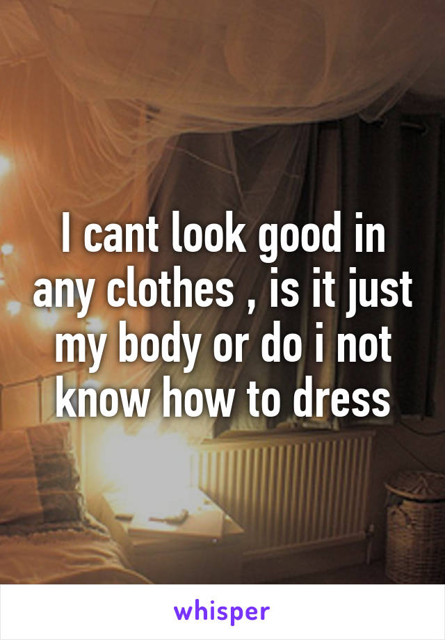 I cant look good in any clothes , is it just my body or do i not know how to dress