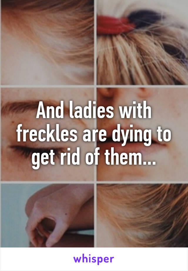 And ladies with freckles are dying to get rid of them...