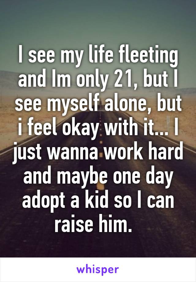 I see my life fleeting and Im only 21, but I see myself alone, but i feel okay with it... I just wanna work hard and maybe one day adopt a kid so I can raise him.  