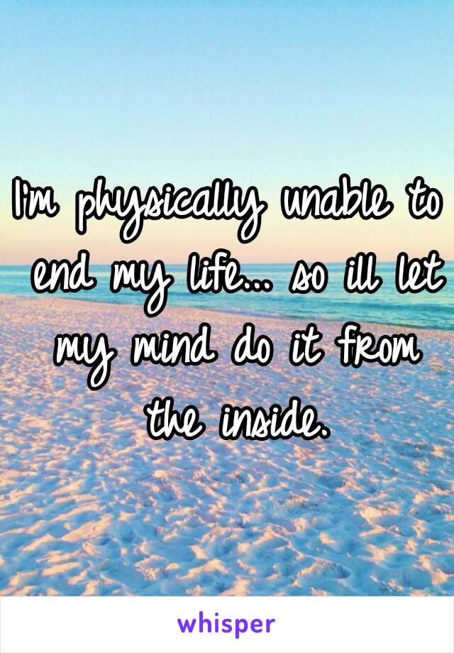 I'm physically unable to end my life... so ill let my mind do it from the inside.