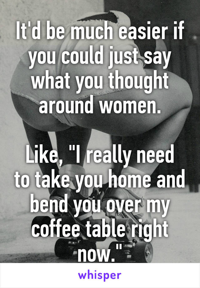 It'd be much easier if you could just say what you thought around women.

Like, "I really need to take you home and bend you over my coffee table right now."