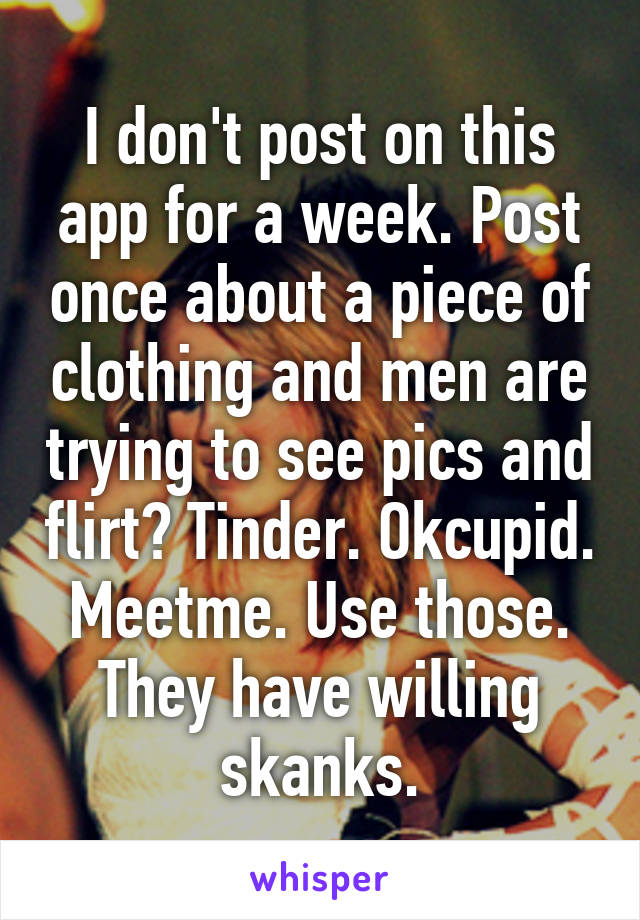 I don't post on this app for a week. Post once about a piece of clothing and men are trying to see pics and flirt? Tinder. Okcupid. Meetme. Use those. They have willing skanks.