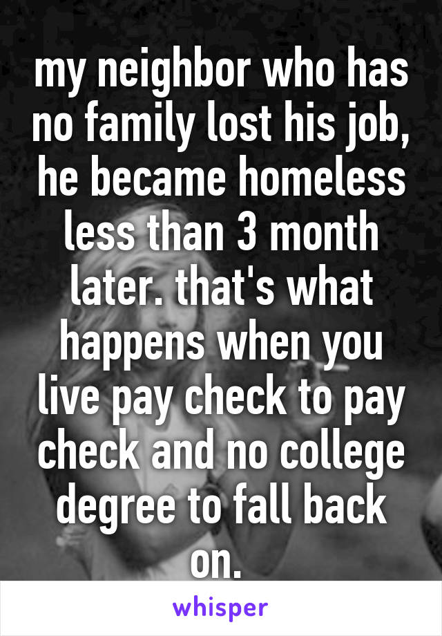 my neighbor who has no family lost his job, he became homeless less than 3 month later. that's what happens when you live pay check to pay check and no college degree to fall back on. 