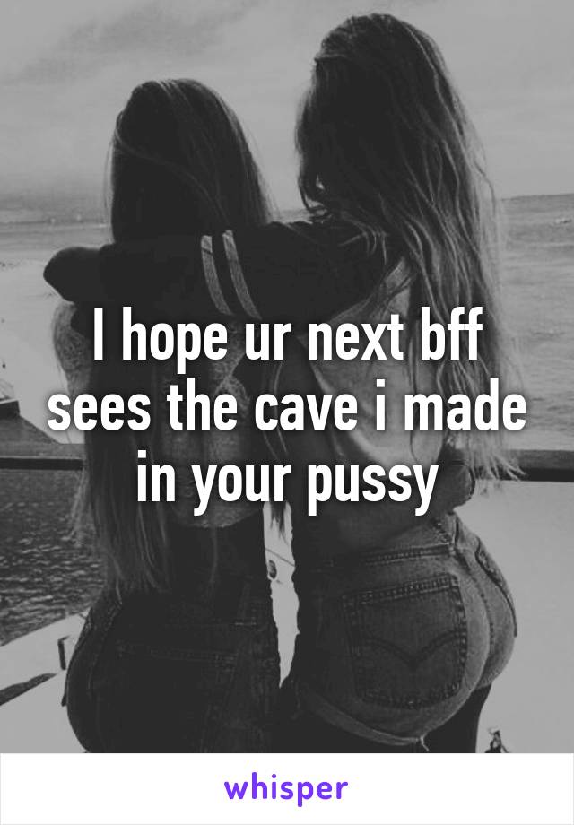 I hope ur next bff sees the cave i made in your pussy