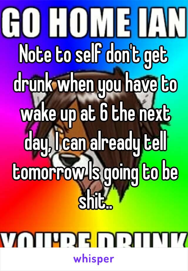 Note to self don't get drunk when you have to wake up at 6 the next day, I can already tell tomorrow Is going to be shit..