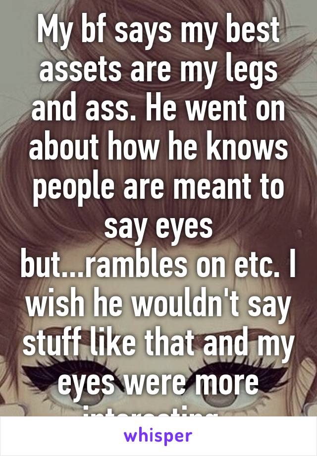 My bf says my best assets are my legs and ass. He went on about how he knows people are meant to say eyes but...rambles on etc. I wish he wouldn't say stuff like that and my eyes were more interesting. 