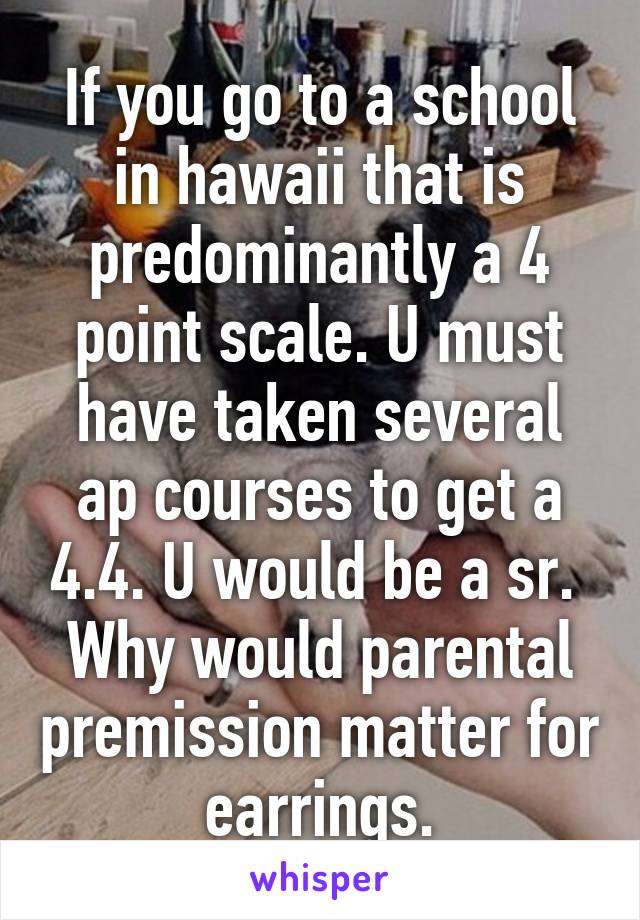 If you go to a school in hawaii that is predominantly a 4 point scale. U must have taken several ap courses to get a 4.4. U would be a sr.  Why would parental premission matter for earrings.