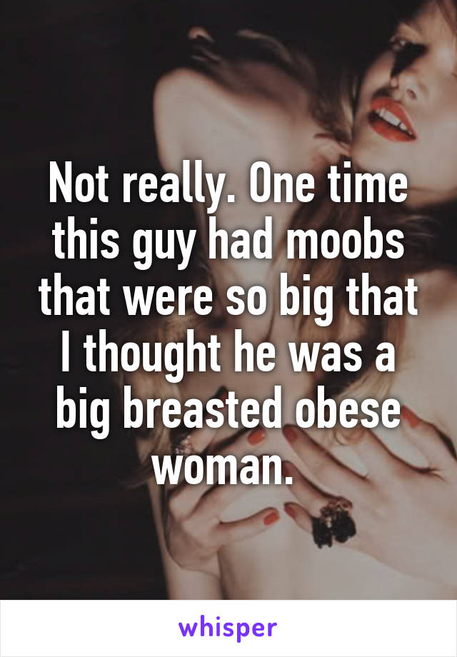 Not really. One time this guy had moobs that were so big that I thought he was a big breasted obese woman. 