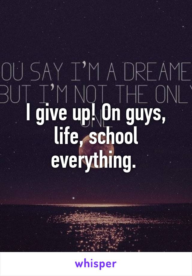 I give up! On guys, life, school everything. 