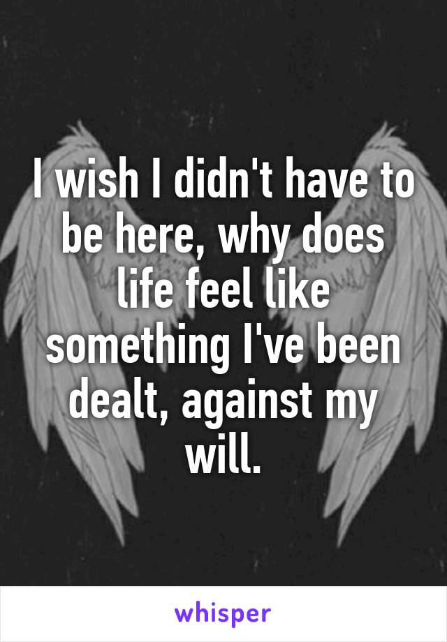 I wish I didn't have to be here, why does life feel like something I've been dealt, against my will.