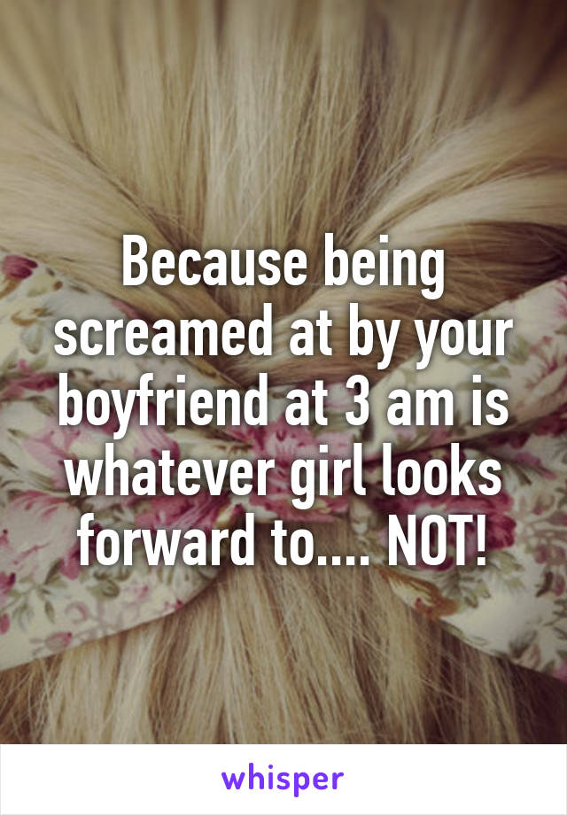 Because being screamed at by your boyfriend at 3 am is whatever girl looks forward to.... NOT!