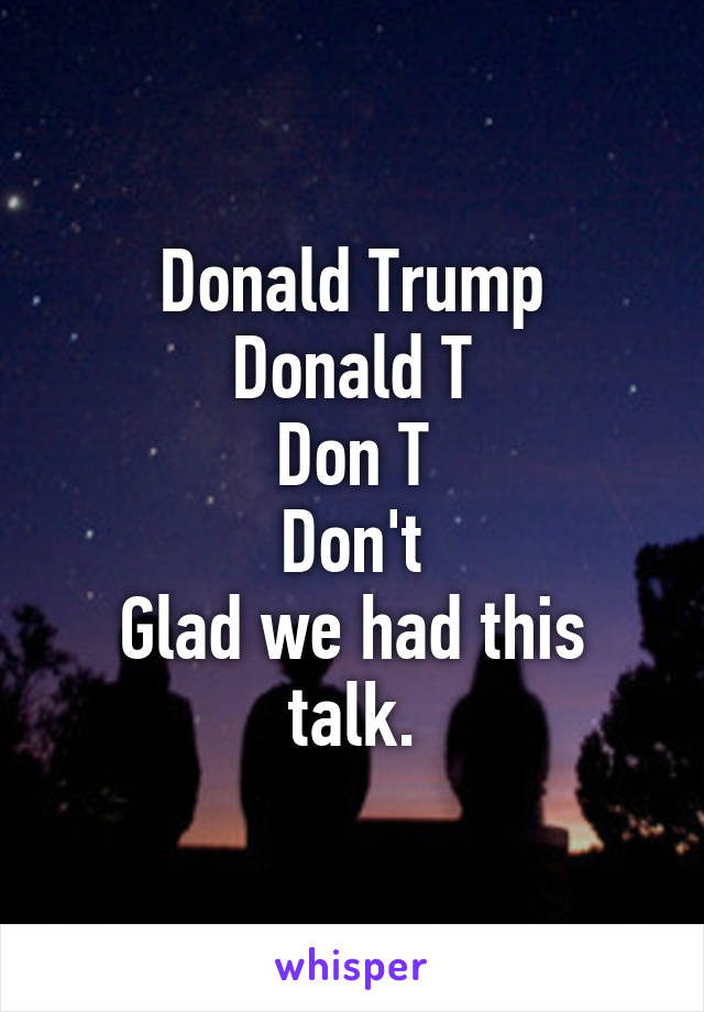 Donald Trump
Donald T
Don T
Don't
Glad we had this talk.