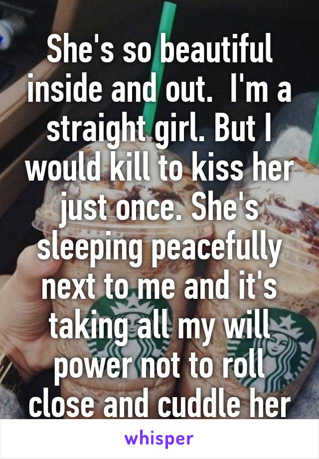 She's so beautiful inside and out.  I'm a straight girl. But I would kill to kiss her just once. She's sleeping peacefully next to me and it's taking all my will power not to roll close and cuddle her