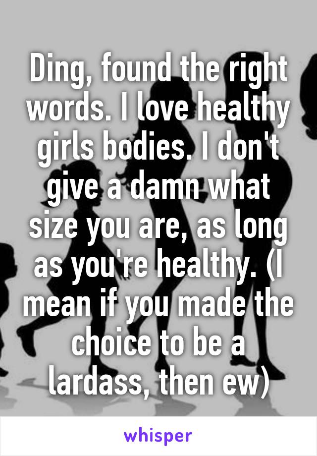 Ding, found the right words. I love healthy girls bodies. I don't give a damn what size you are, as long as you're healthy. (I mean if you made the choice to be a lardass, then ew)