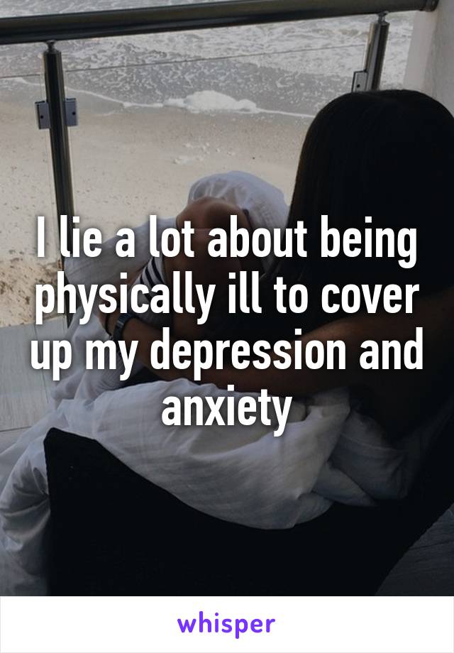 I lie a lot about being physically ill to cover up my depression and anxiety