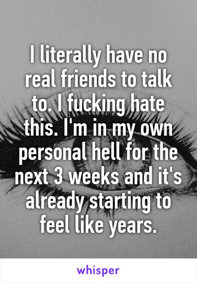 I literally have no real friends to talk to. I fucking hate this. I'm in my own personal hell for the next 3 weeks and it's already starting to feel like years.