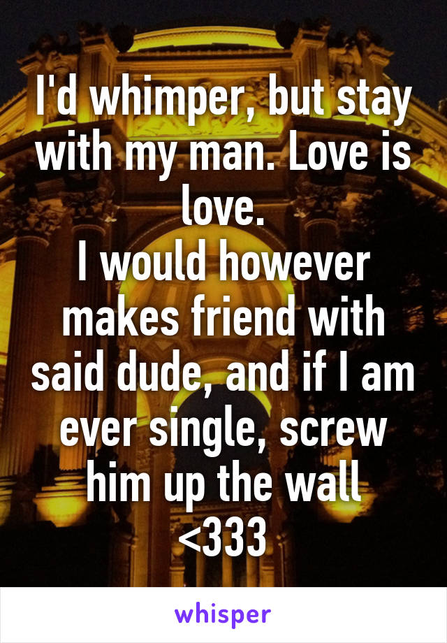 I'd whimper, but stay with my man. Love is love.
I would however makes friend with said dude, and if I am ever single, screw him up the wall
<333