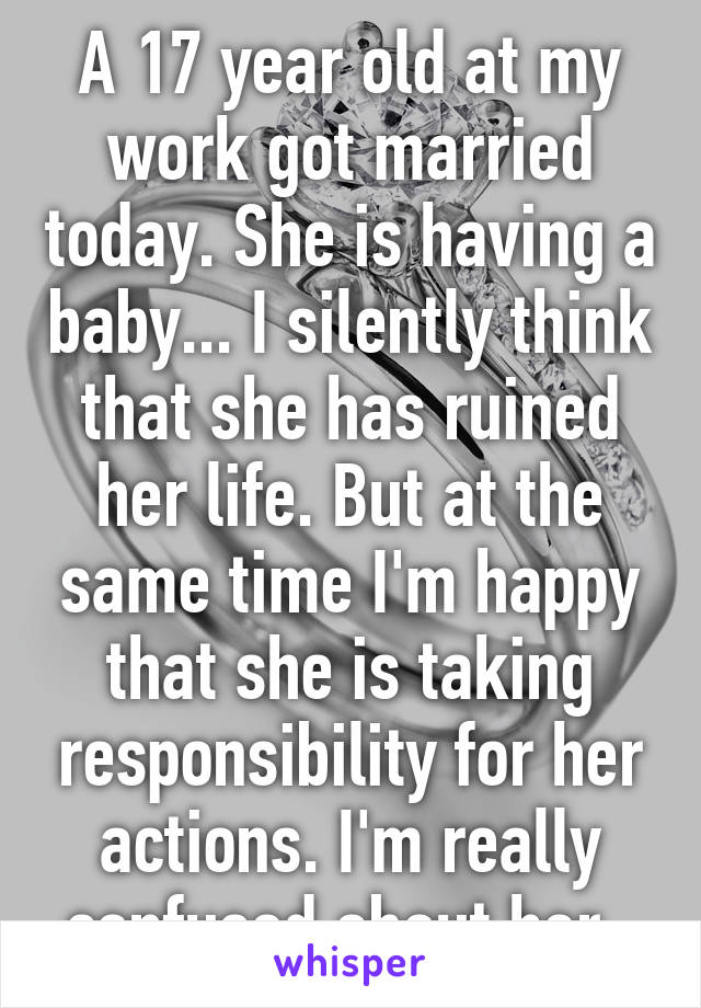 A 17 year old at my work got married today. She is having a baby... I silently think that she has ruined her life. But at the same time I'm happy that she is taking responsibility for her actions. I'm really confused about her. 