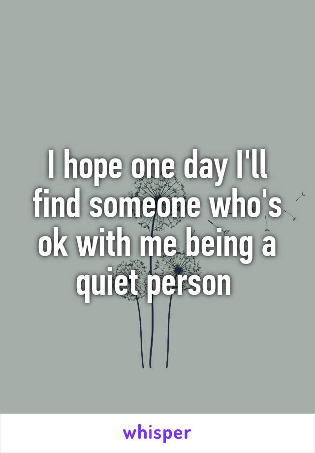 I hope one day I'll find someone who's ok with me being a quiet person 