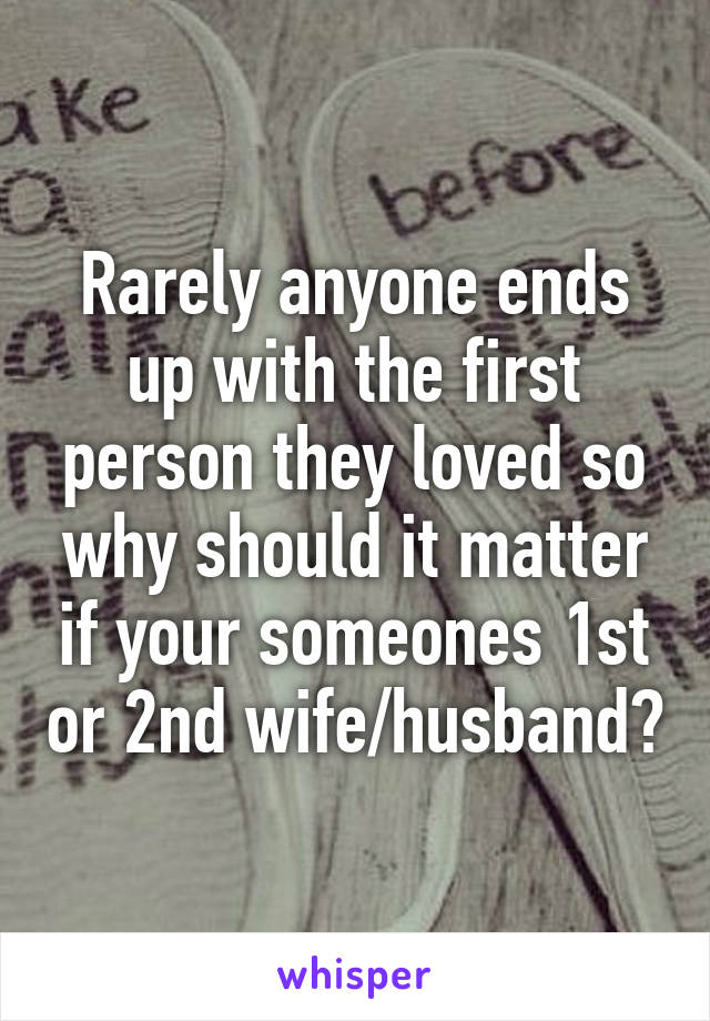 Rarely anyone ends up with the first person they loved so why should it matter if your someones 1st or 2nd wife/husband?