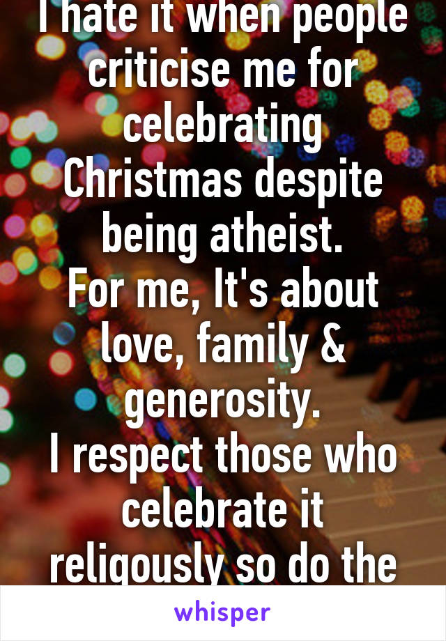 I hate it when people criticise me for celebrating Christmas despite being atheist.
For me, It's about love, family & generosity.
I respect those who celebrate it religously so do the same for me.