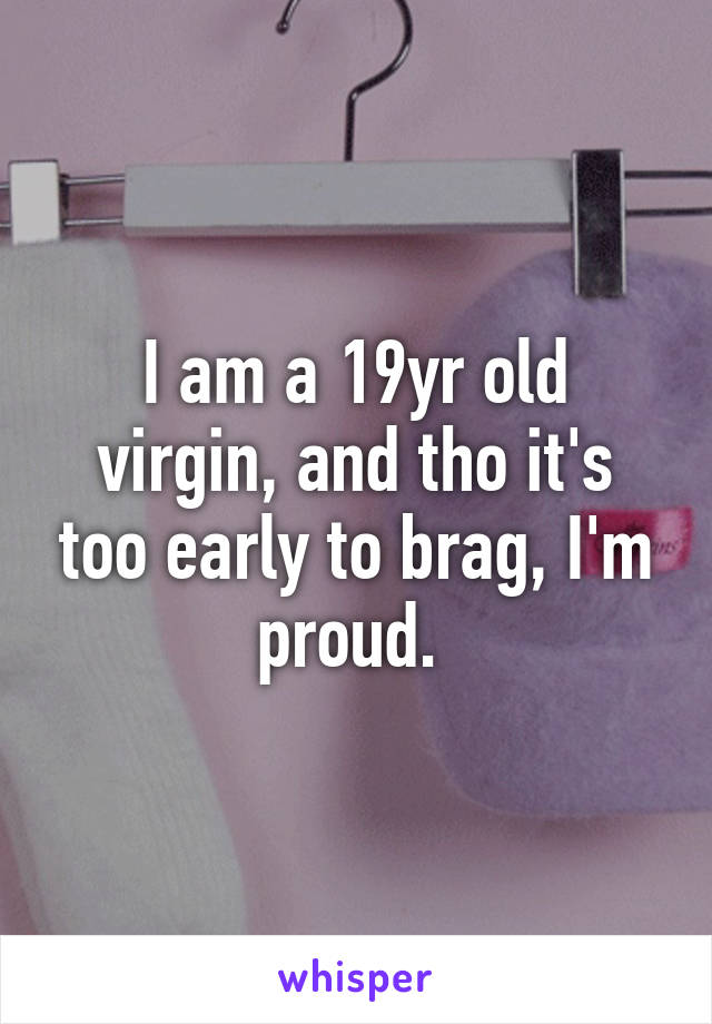 I am a 19yr old virgin, and tho it's too early to brag, I'm proud. 