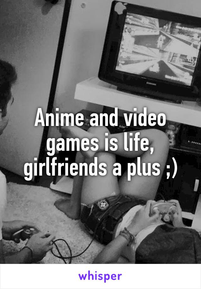 Anime and video games is life, girlfriends a plus ;)