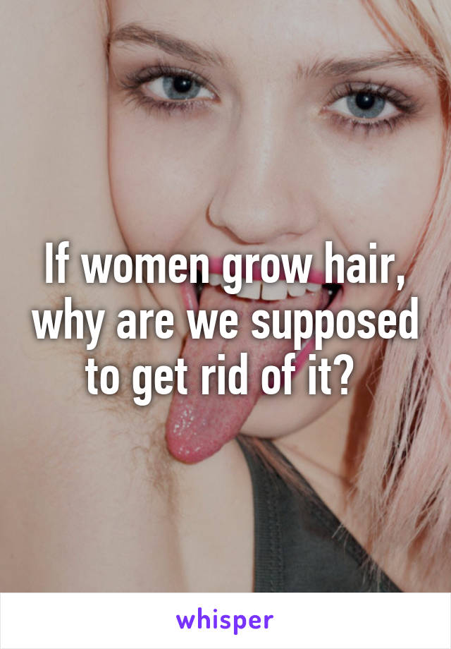 If women grow hair, why are we supposed to get rid of it? 