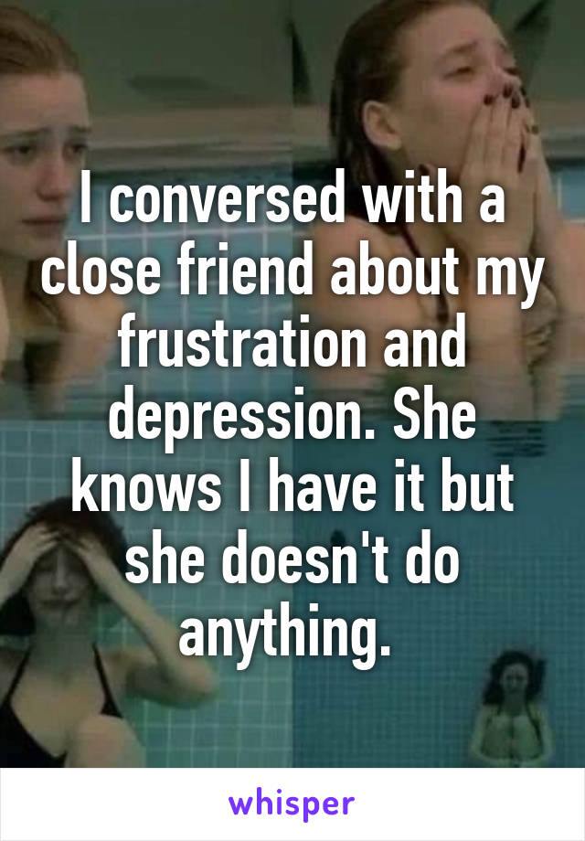 I conversed with a close friend about my frustration and depression. She knows I have it but she doesn't do anything. 