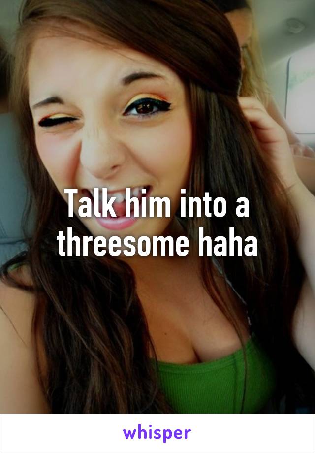 Talk him into a threesome haha