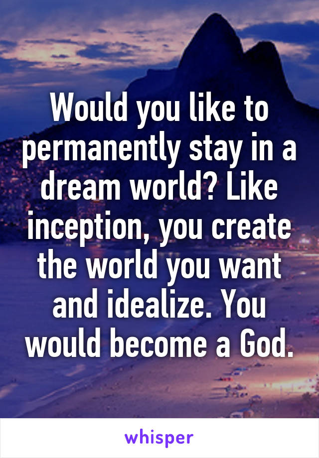 Would you like to permanently stay in a dream world? Like inception, you create the world you want and idealize. You would become a God.