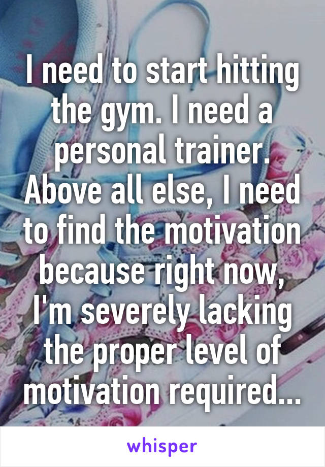 I need to start hitting the gym. I need a personal trainer. Above all else, I need to find the motivation because right now, I'm severely lacking the proper level of motivation required...