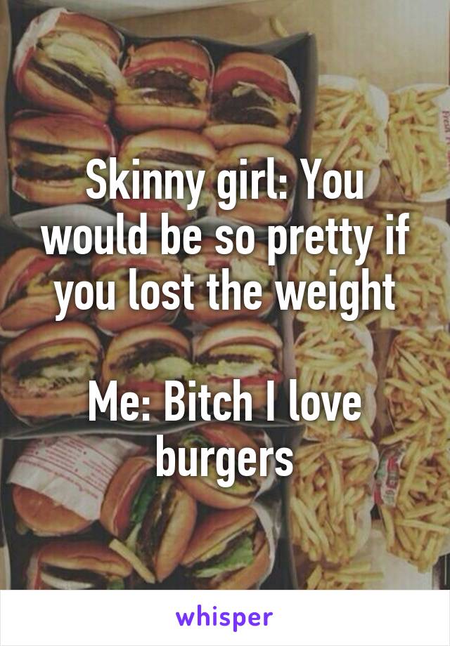 Skinny girl: You would be so pretty if you lost the weight

Me: Bitch I love burgers