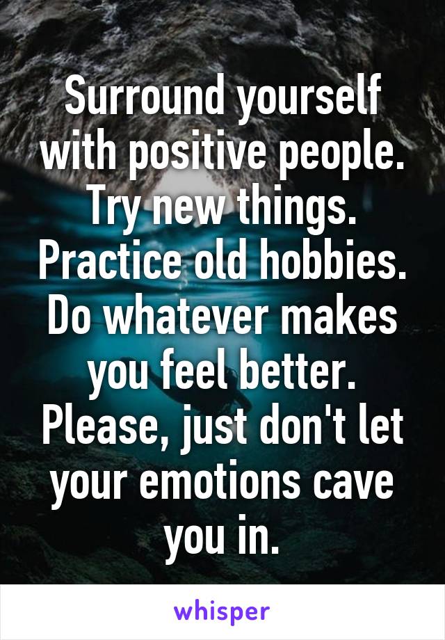 Surround yourself with positive people. Try new things. Practice old hobbies. Do whatever makes you feel better.
Please, just don't let your emotions cave you in.