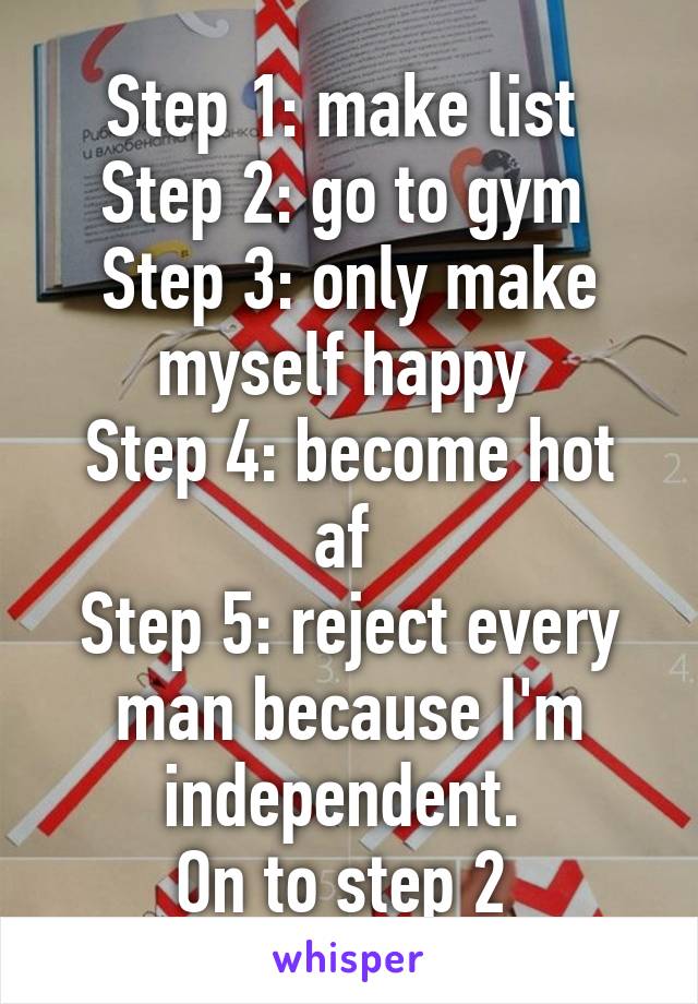 Step 1: make list 
Step 2: go to gym 
Step 3: only make myself happy 
Step 4: become hot af 
Step 5: reject every man because I'm independent. 
On to step 2 