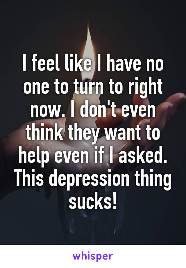 I feel like I have no one to turn to right now. I don't even think they want to help even if I asked. This depression thing sucks!