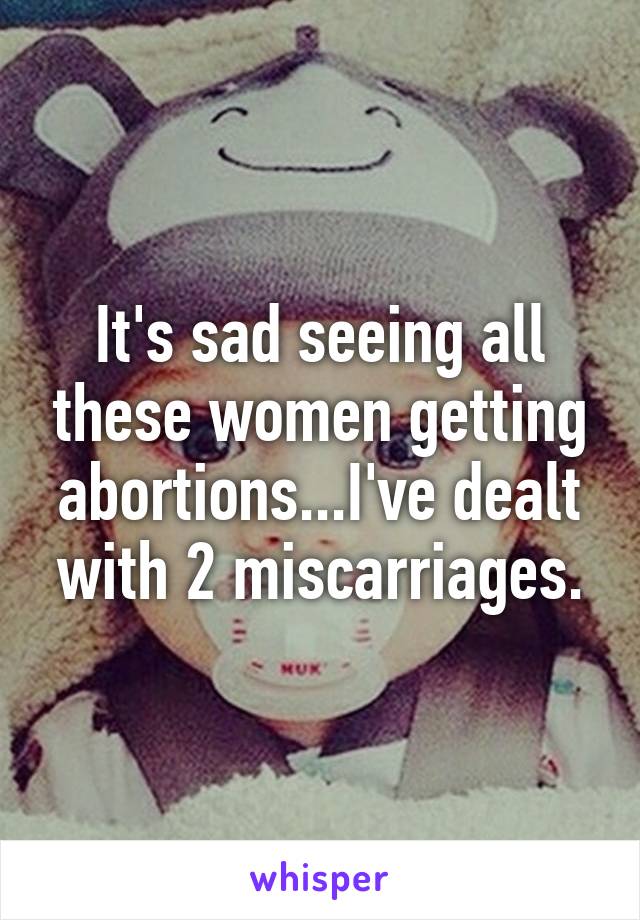 It's sad seeing all these women getting abortions...I've dealt with 2 miscarriages.